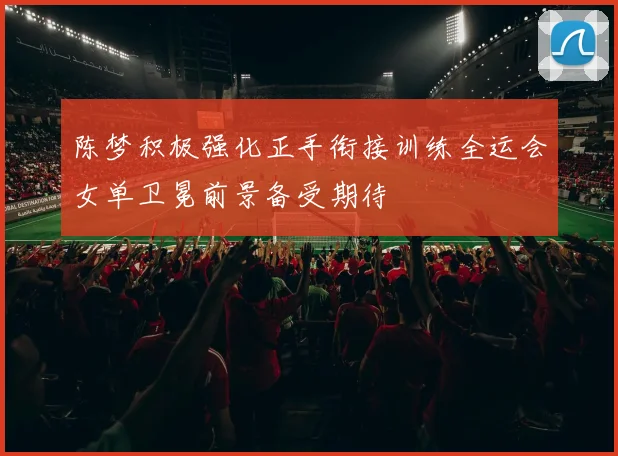 陈梦积极强化正手衔接训练全运会女单卫冕前景备受期待