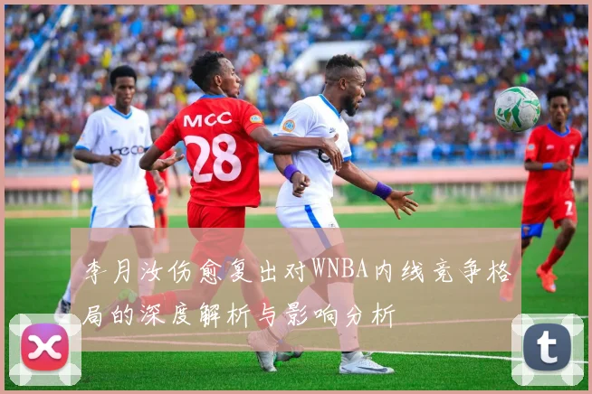 李月汝伤愈复出对WNBA内线竞争格局的深度解析与影响分析