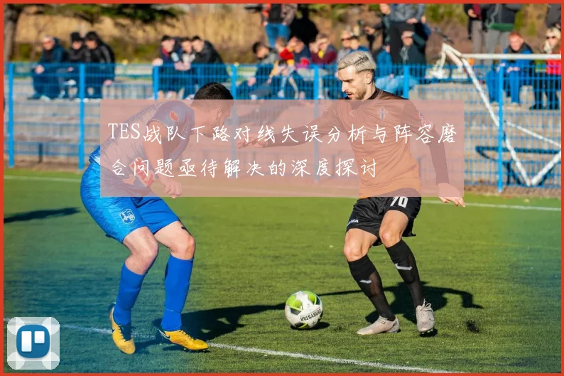 TES战队下路对线失误分析与阵容磨合问题亟待解决的深度探讨