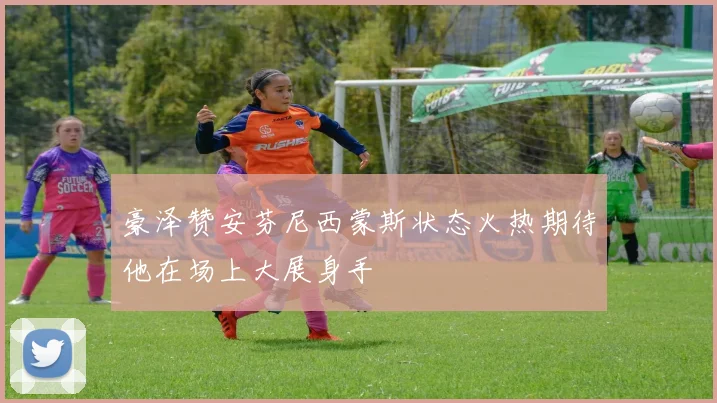豪泽赞安芬尼西蒙斯状态火热期待他在场上大展身手