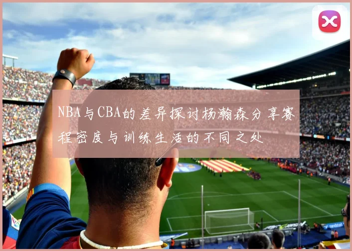 NBA与CBA的差异探讨杨瀚森分享赛程密度与训练生活的不同之处