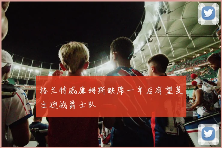 格兰特威廉姆斯缺席一年后有望复出迎战爵士队
