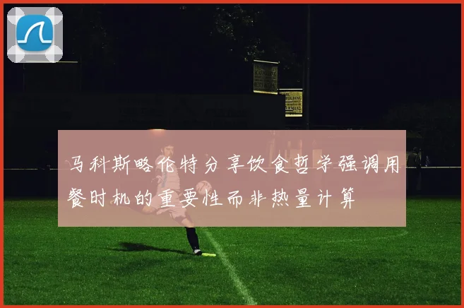 马科斯略伦特分享饮食哲学强调用餐时机的重要性而非热量计算