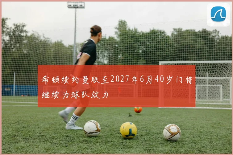 希顿续约曼联至2027年6月40岁门将继续为球队效力