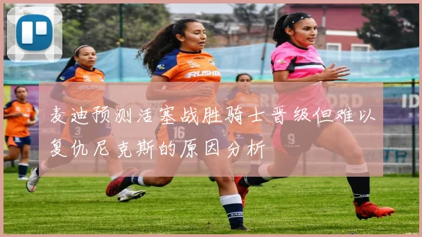 麦迪预测活塞战胜骑士晋级但难以复仇尼克斯的原因分析