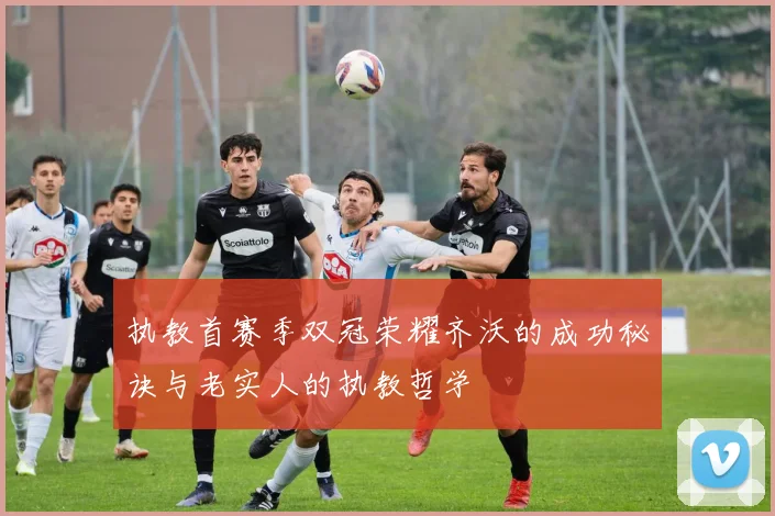 执教首赛季双冠荣耀齐沃的成功秘诀与老实人的执教哲学